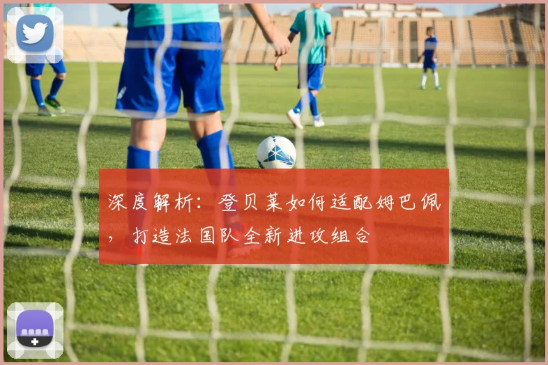 深度解析:登贝莱如何适配姆巴佩,打造法国队全新进攻组合