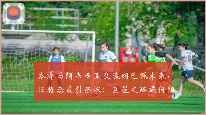 本泽马阿韦洛亚交流姆巴佩未来，旧将态度引热议：巨星之路遇何阻碍？