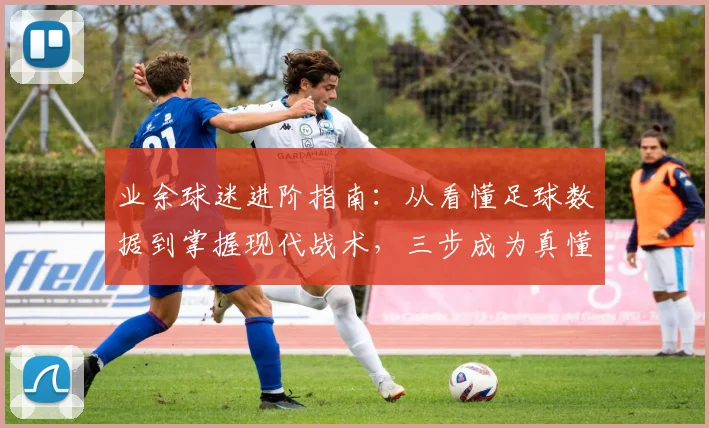 业余球迷进阶指南:从看懂足球数据到掌握现代战术,三步成为真懂球帝