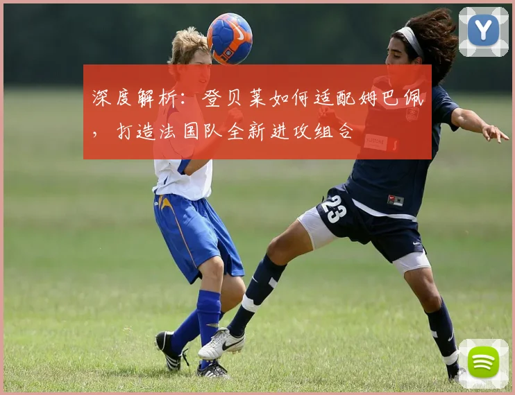 深度解析：登贝莱如何适配姆巴佩，打造法国队全新进攻组合