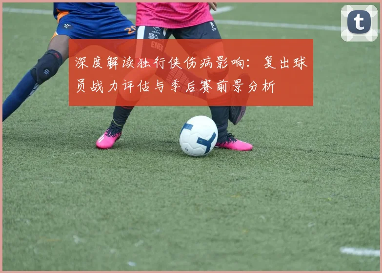 深度解读独行侠伤病影响：复出球员战力评估与季后赛前景分析