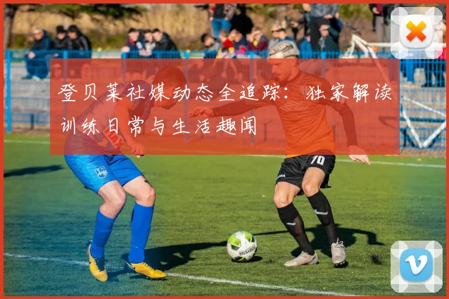 登贝莱社媒动态全追踪：独家解读训练日常与生活趣闻